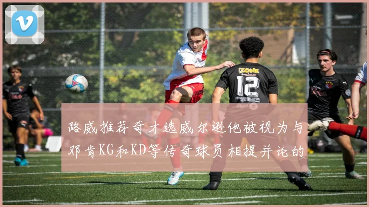 路威推荐奇才选威尔逊他被视为与邓肯KG和KD等传奇球员相提并论的未来之星