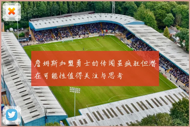 詹姆斯加盟勇士的传闻虽疯狂但潜在可能性值得关注与思考