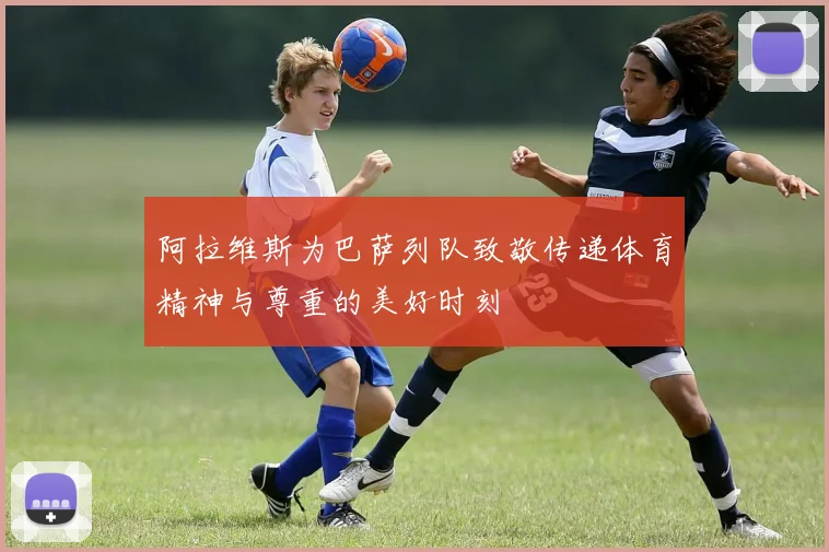阿拉维斯为巴萨列队致敬传递体育精神与尊重的美好时刻
