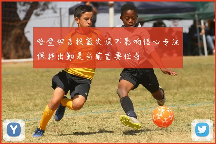 哈登坦言投篮失误不影响信心专注保持出勤是当前首要任务