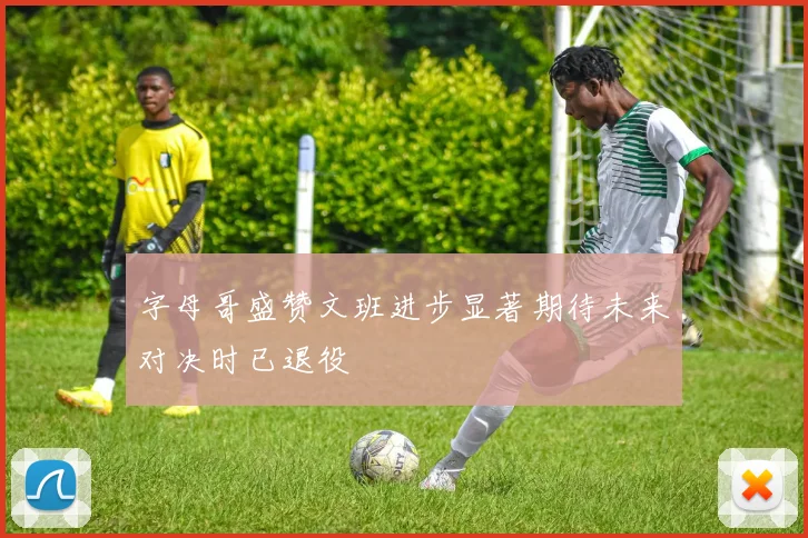 字母哥盛赞文班进步显著期待未来对决时已退役