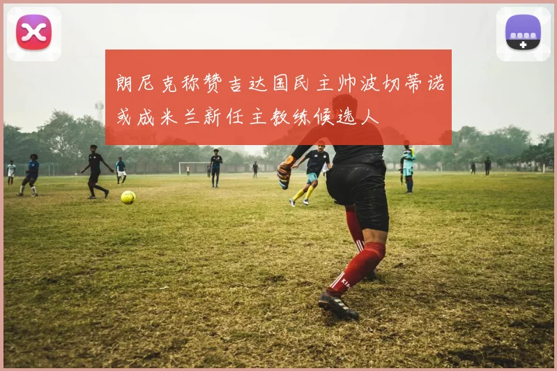 朗尼克称赞吉达国民主帅波切蒂诺或成米兰新任主教练候选人