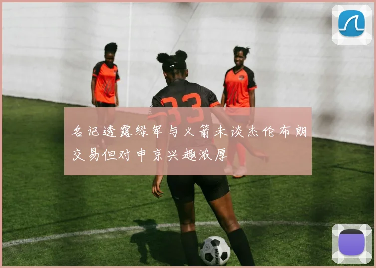 名记透露绿军与火箭未谈杰伦布朗交易但对申京兴趣浓厚
