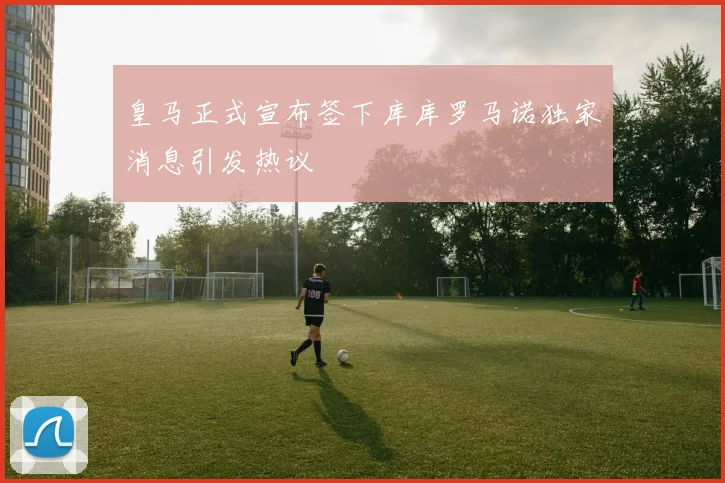 皇马正式宣布签下库库罗马诺独家消息引发热议