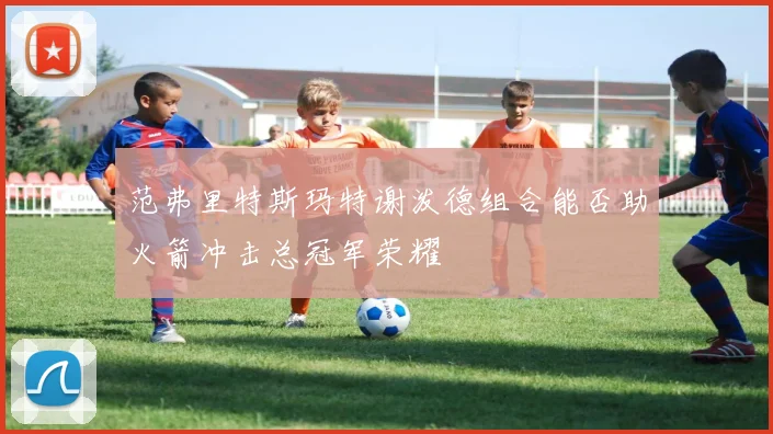 范弗里特斯玛特谢泼德组合能否助火箭冲击总冠军荣耀