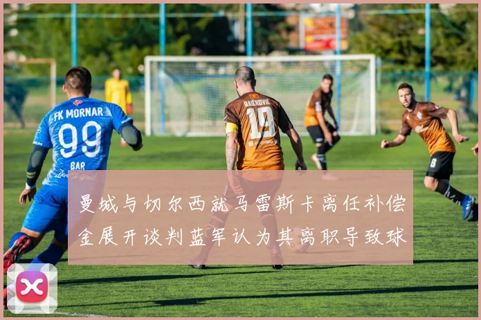 曼城与切尔西就马雷斯卡离任补偿金展开谈判蓝军认为其离职导致球队崩盘
