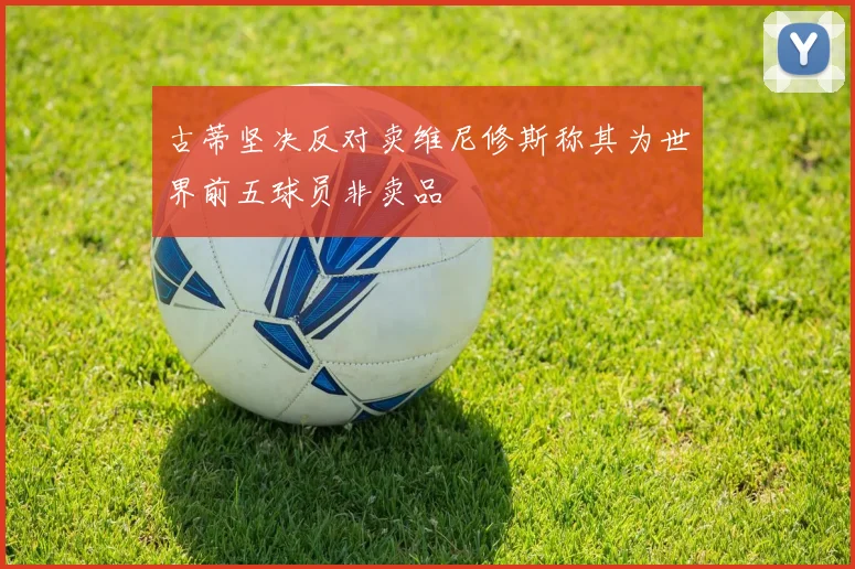 古蒂坚决反对卖维尼修斯称其为世界前五球员非卖品