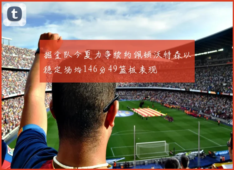 掘金队今夏力争续约佩顿沃特森以稳定场均146分49篮板表现
