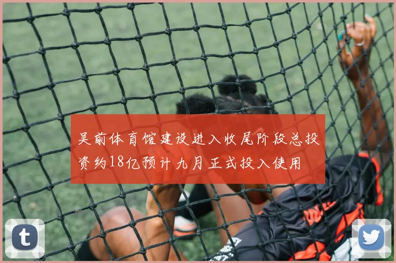 吴前体育馆建设进入收尾阶段总投资约18亿预计九月正式投入使用