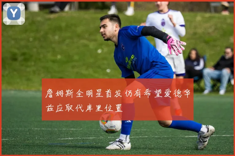 詹姆斯全明星首发仍有希望爱德华兹应取代库里位置