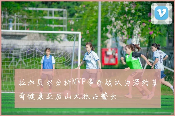 拉加贝尔分析MVP争夺战认为若约基奇健康亚历山大独占鳌头