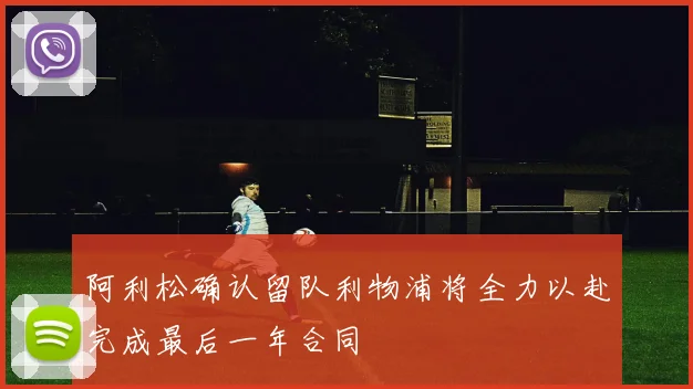 阿利松确认留队利物浦将全力以赴完成最后一年合同