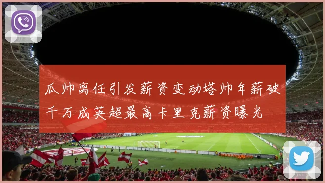 瓜帅离任引发薪资变动塔帅年薪破千万成英超最高卡里克薪资曝光