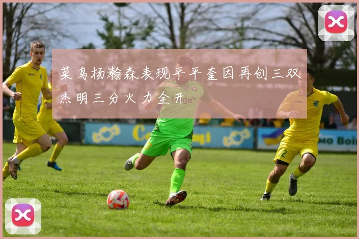 菜鸟杨瀚森表现平平奎因再创三双杰明三分火力全开