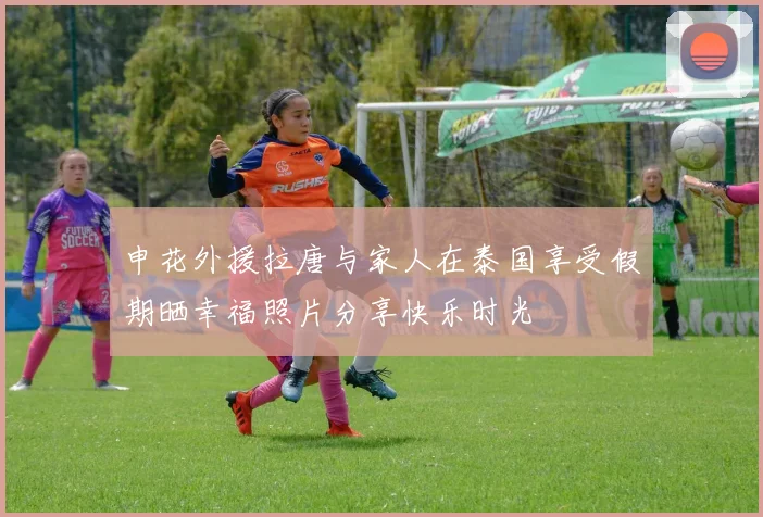 申花外援拉唐与家人在泰国享受假期晒幸福照片分享快乐时光