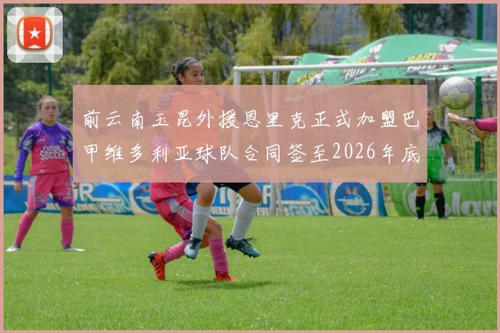 前云南玉昆外援恩里克正式加盟巴甲维多利亚球队合同签至2026年底