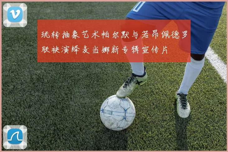 玩转抽象艺术帕尔默与若昂佩德罗联袂演绎麦当娜新专辑宣传片