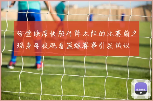 哈登缺席快船对阵太阳的比赛前夕现身母校观看篮球赛事引发热议